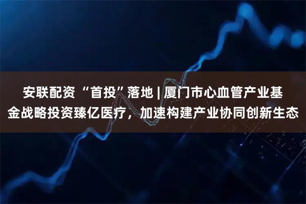 安联配资 “首投”落地 | 厦门市心血管产业基金战略投资臻亿医疗，加速构建产业协同创新生态