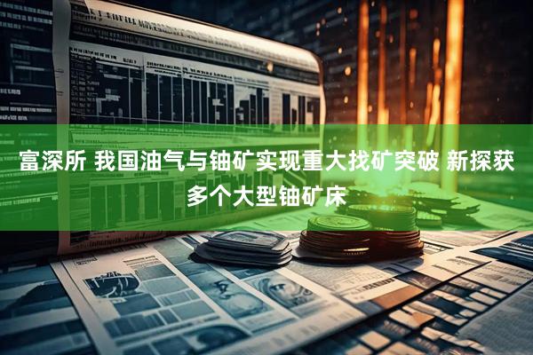 富深所 我国油气与铀矿实现重大找矿突破 新探获多个大型铀矿床