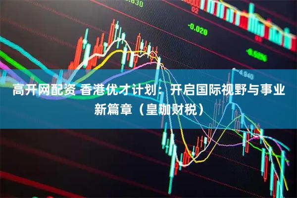 高开网配资 香港优才计划：开启国际视野与事业新篇章（皇珈财税）