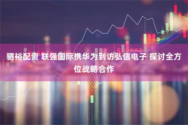 驷裕配资 联强国际携华为到访弘信电子 探讨全方位战略合作