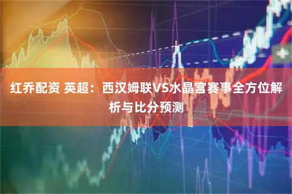 红乔配资 英超：西汉姆联VS水晶宫赛事全方位解析与比分预测