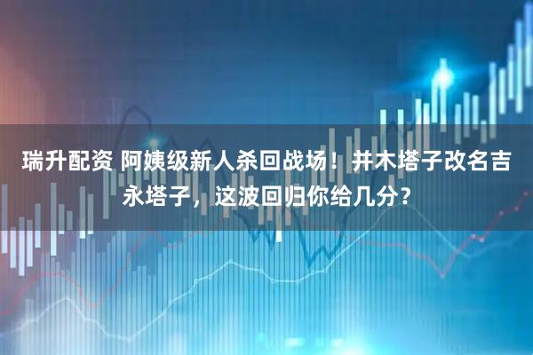 瑞升配资 阿姨级新人杀回战场！并木塔子改名吉永塔子，这波回归你给几分？