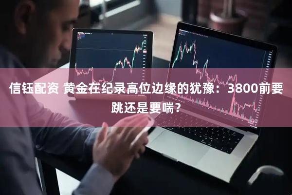 信钰配资 黄金在纪录高位边缘的犹豫：3800前要跳还是要喘？