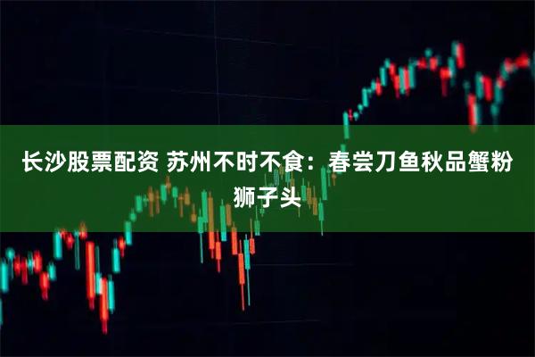 长沙股票配资 苏州不时不食：春尝刀鱼秋品蟹粉狮子头