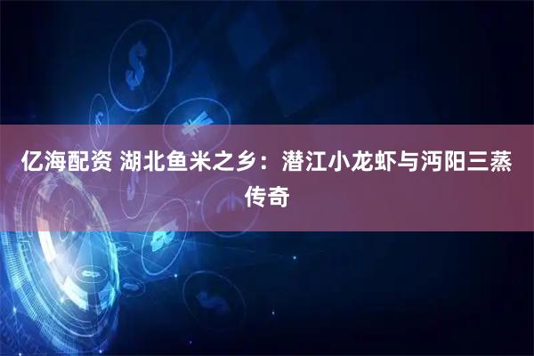 亿海配资 湖北鱼米之乡：潜江小龙虾与沔阳三蒸传奇